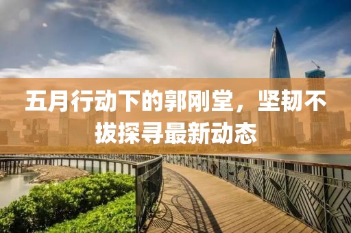 五月行动下的郭刚堂，坚韧不拔探寻最新动态
