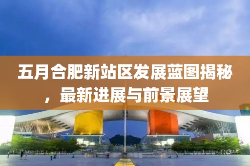 五月合肥新站区发展蓝图揭秘，最新进展与前景展望