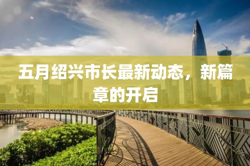 五月绍兴市长最新动态，新篇章的开启