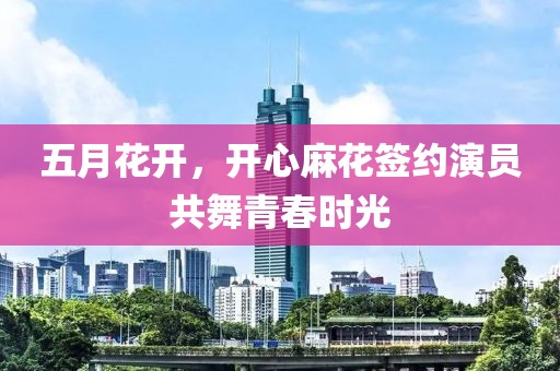 五月花开，开心麻花签约演员共舞青春时光