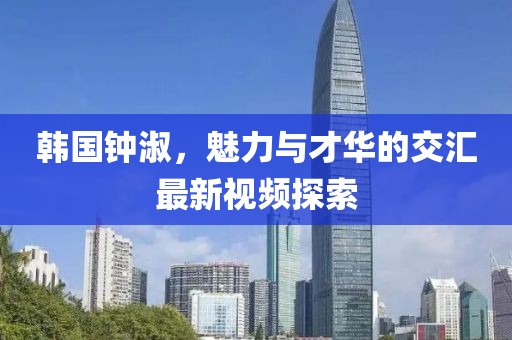 韩国钟淑，魅力与才华的交汇最新视频探索