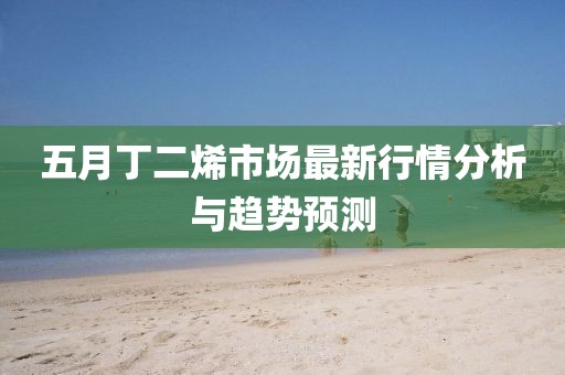 五月丁二烯市场最新行情分析与趋势预测
