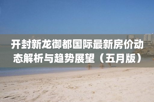 开封新龙御都国际最新房价动态解析与趋势展望（五月版）