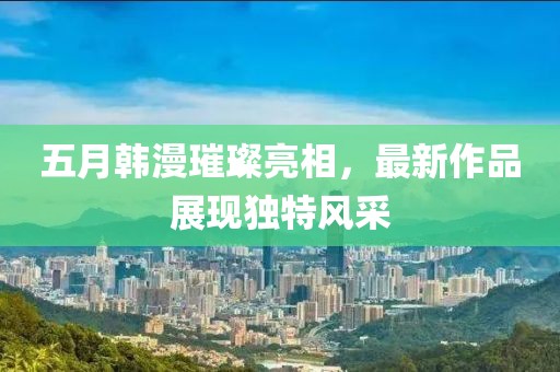 五月韩漫璀璨亮相，最新作品展现独特风采