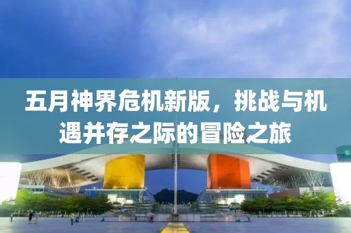 五月神界危机新版，挑战与机遇并存之际的冒险之旅