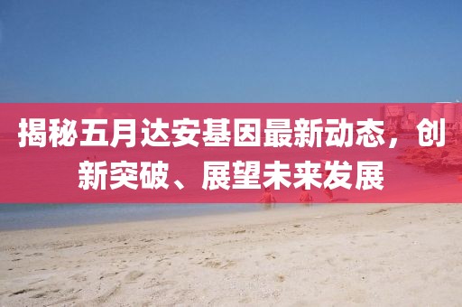揭秘五月达安基因最新动态，创新突破、展望未来发展