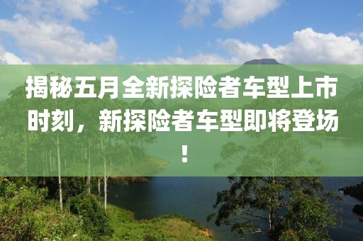 揭秘五月全新探险者车型上市时刻，新探险者车型即将登场！