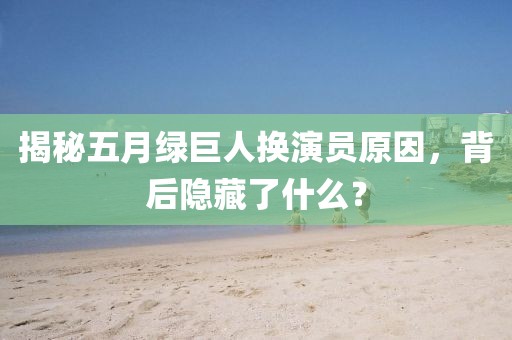 揭秘五月绿巨人换演员原因，背后隐藏了什么？