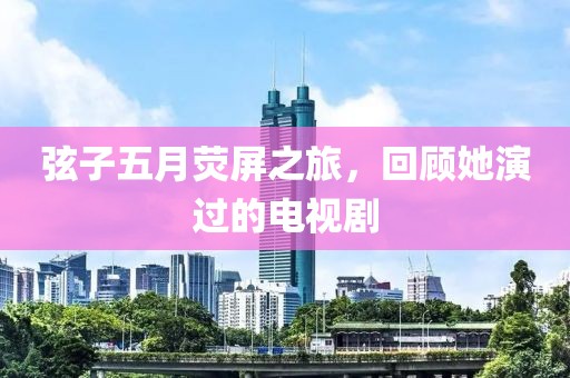 弦子五月荧屏之旅，回顾她演过的电视剧