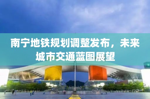 南宁地铁规划调整发布，未来城市交通蓝图展望