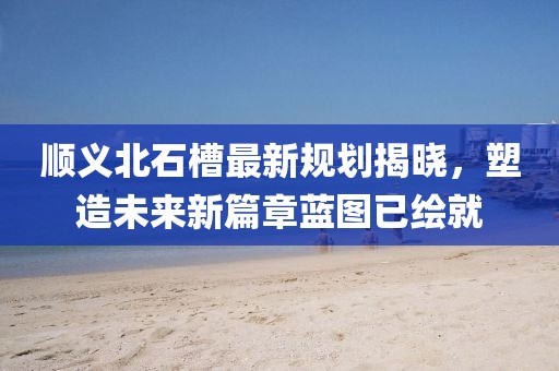 顺义北石槽最新规划揭晓，塑造未来新篇章蓝图已绘就