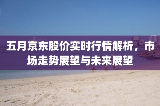 五月京东股价实时行情解析，市场走势展望与未来展望
