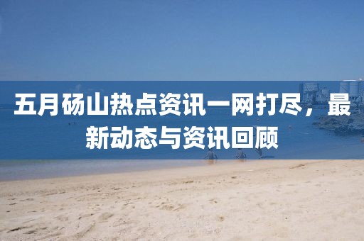 五月砀山热点资讯一网打尽，最新动态与资讯回顾