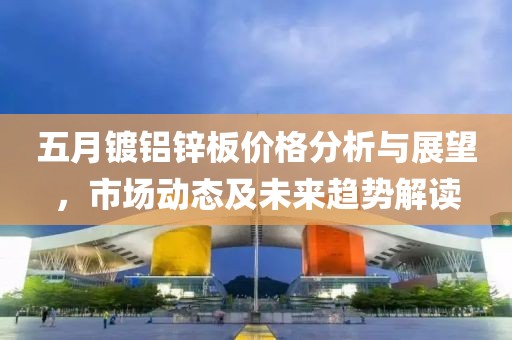 五月镀铝锌板价格分析与展望，市场动态及未来趋势解读
