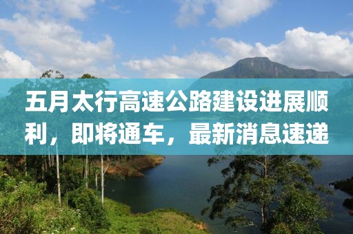 五月太行高速公路建设进展顺利，即将通车，最新消息速递