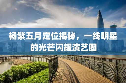 杨紫五月定位揭秘，一线明星的光芒闪耀演艺圈