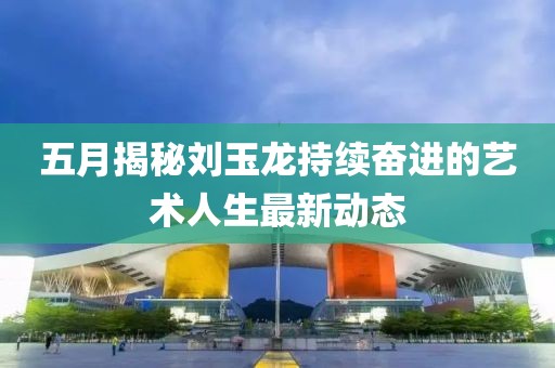 五月揭秘刘玉龙持续奋进的艺术人生最新动态