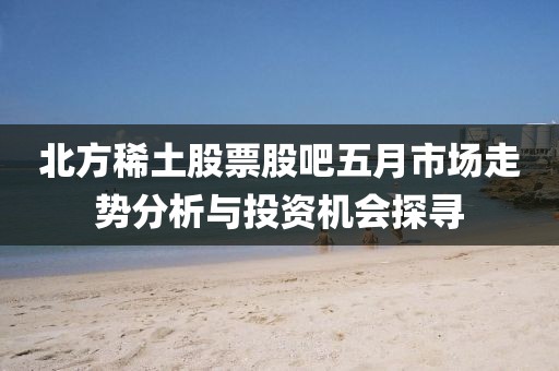 北方稀土股票股吧五月市场走势分析与投资机会探寻