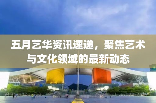 五月艺华资讯速递，聚焦艺术与文化领域的最新动态