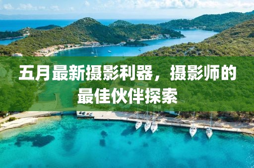 五月最新摄影利器，摄影师的最佳伙伴探索
