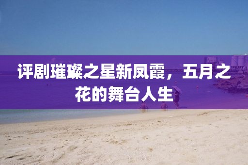 评剧璀璨之星新凤霞，五月之花的舞台人生