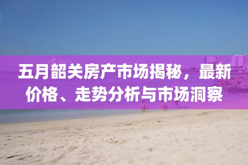 五月韶关房产市场揭秘，最新价格、走势分析与市场洞察