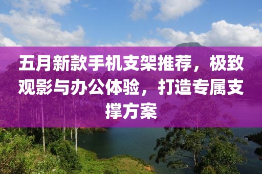 五月新款手机支架推荐，极致观影与办公体验，打造专属支撑方案