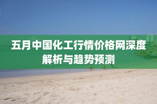 五月中国化工行情价格网深度解析与趋势预测