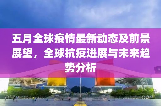 五月全球疫情最新动态及前景展望，全球抗疫进展与未来趋势分析
