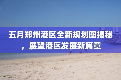五月郑州港区全新规划图揭秘，展望港区发展新篇章