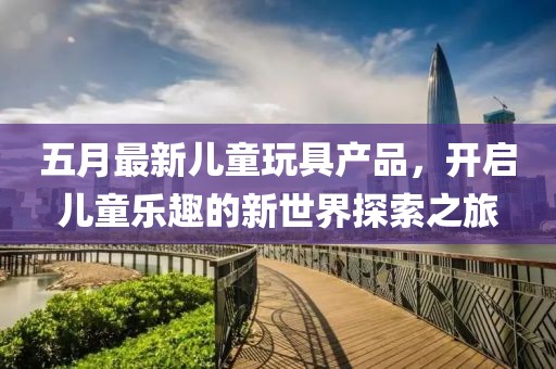 五月最新儿童玩具产品，开启儿童乐趣的新世界探索之旅