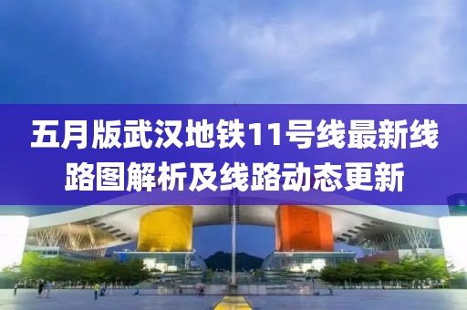 五月版武汉地铁11号线最新线路图解析及线路动态更新