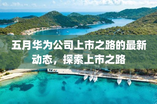 五月华为公司上市之路的最新动态，探索上市之路