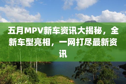 五月MPV新车资讯大揭秘，全新车型亮相，一网打尽最新资讯