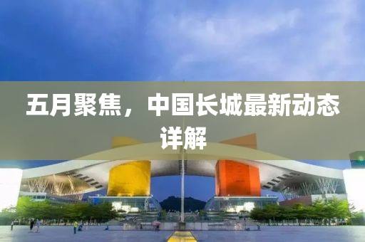 五月聚焦，中国长城最新动态详解