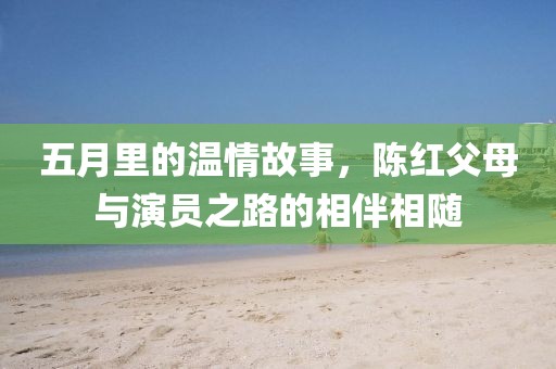 五月里的温情故事，陈红父母与演员之路的相伴相随