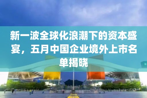 新一波全球化浪潮下的资本盛宴，五月中国企业境外上市名单揭晓