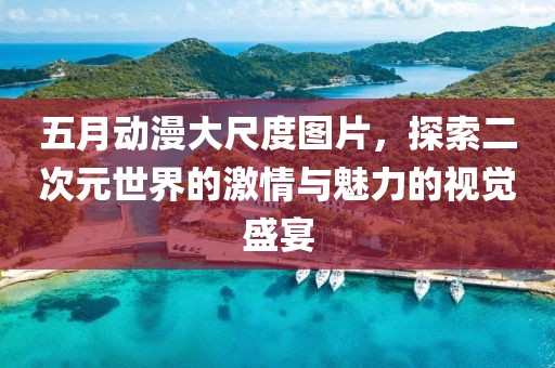 五月动漫大尺度图片，探索二次元世界的激情与魅力的视觉盛宴