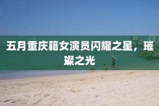 五月重庆籍女演员闪耀之星，璀璨之光
