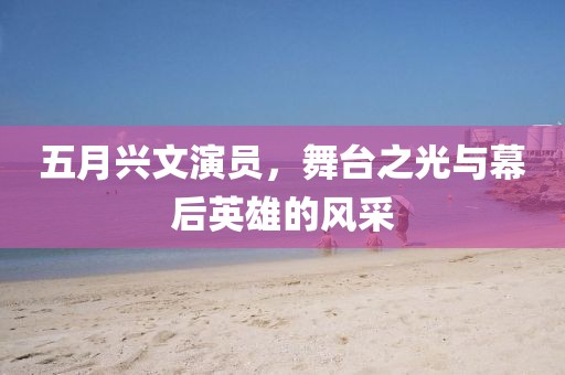 五月兴文演员，舞台之光与幕后英雄的风采