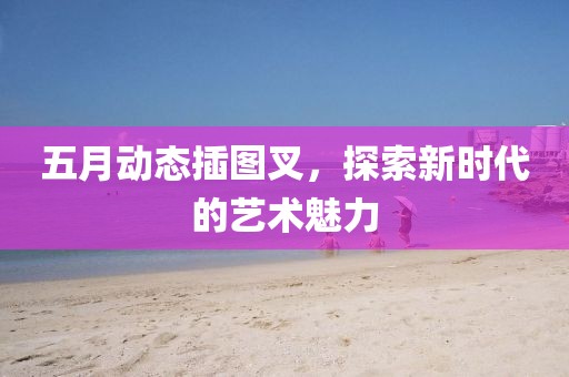五月动态插图叉，探索新时代的艺术魅力