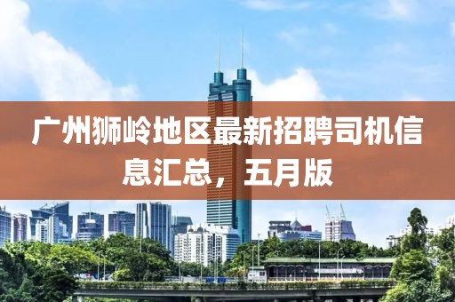 广州狮岭地区最新招聘司机信息汇总，五月版
