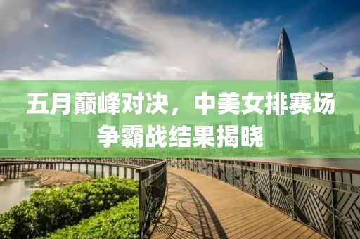 五月巅峰对决，中美女排赛场争霸战结果揭晓