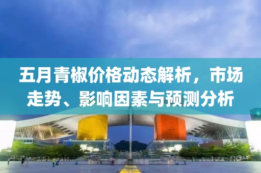 五月青椒价格动态解析，市场走势、影响因素与预测分析