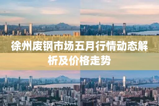 徐州废钢市场五月行情动态解析及价格走势