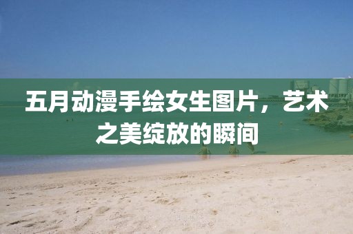 五月动漫手绘女生图片，艺术之美绽放的瞬间