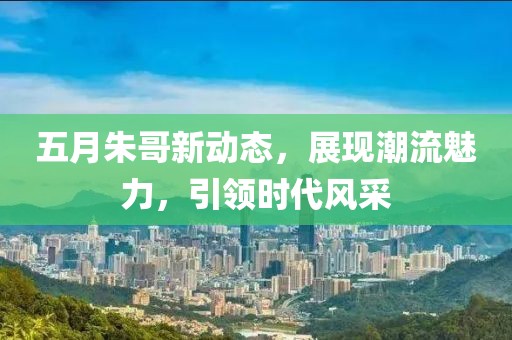 五月朱哥新动态，展现潮流魅力，引领时代风采