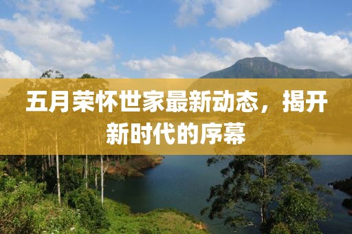 五月荣怀世家最新动态，揭开新时代的序幕