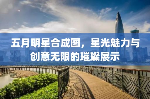 五月明星合成图，星光魅力与创意无限的璀璨展示
