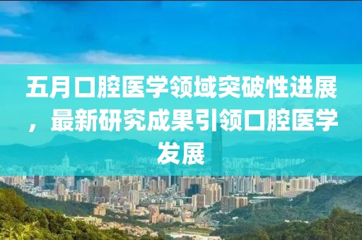 五月口腔医学领域突破性进展，最新研究成果引领口腔医学发展